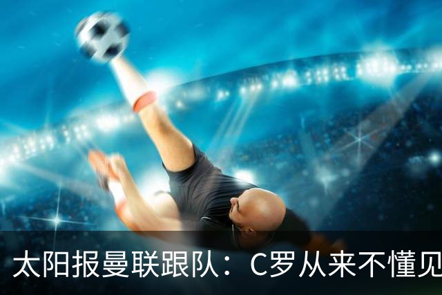 太阳报曼联跟队：C罗从来不懂见好就收 葡萄牙不上他可能更均衡